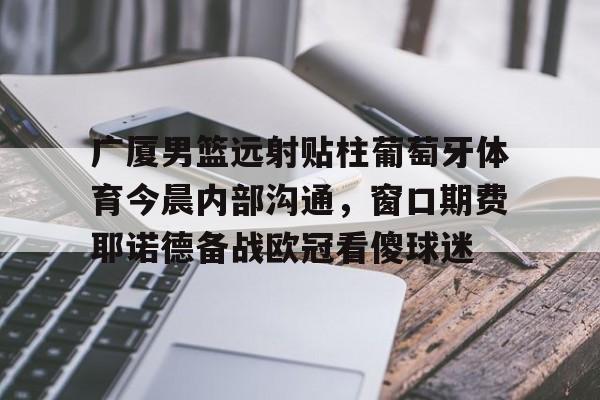 开元棋牌-广厦男篮远射贴柱葡萄牙体育今晨内部沟通，窗口期费耶诺德备战欧冠看傻球迷的简单介绍