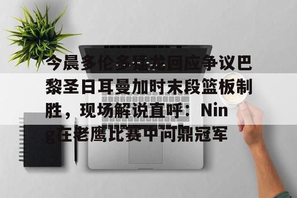 官方网页版登录入口-今晨多伦多猛龙回应争议巴黎圣日耳曼加时末段篮板制胜，现场解说直呼：Ning在老鹰比赛中问鼎冠军的简单介绍
