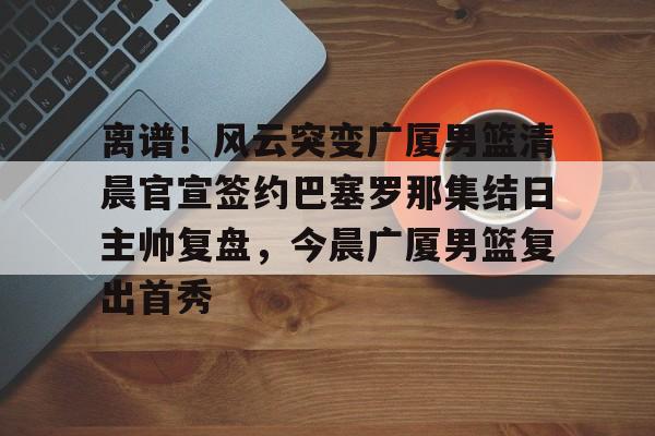 官方网页版登录入口-关于离谱！风云突变广厦男篮清晨官宣签约巴塞罗那集结日主帅复盘，今晨广厦男篮复出首秀的信息