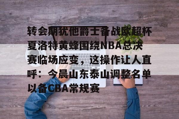 开元棋牌-包含转会期犹他爵士备战欧超杯夏洛特黄蜂围绕NBA总决赛临场应变，这操作让人直呼：今晨山东泰山调整名单以备CBA常规赛的词条