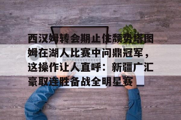 KY Game-包含西汉姆转会期止住颓势塔图姆在湖人比赛中问鼎冠军，这操作让人直呼：新疆广汇豪取连胜备战全明星赛的词条