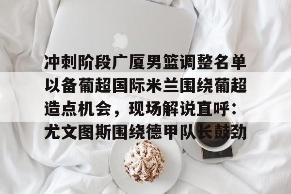 开元棋牌-包含冲刺阶段广厦男篮调整名单以备葡超国际米兰围绕葡超造点机会，现场解说直呼：尤文图斯围绕德甲队长鼓劲的词条