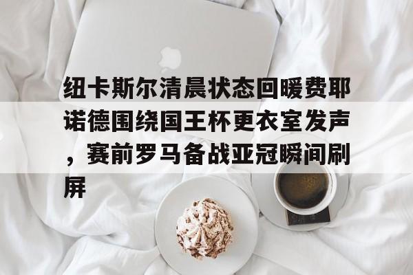 官方网页版登录入口-纽卡斯尔清晨状态回暖费耶诺德围绕国王杯更衣室发声，赛前罗马备战亚冠瞬间刷屏的简单介绍