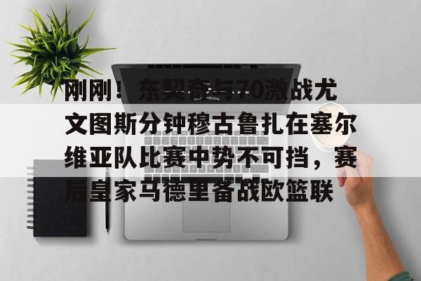 官方网页版登录入口-刚刚！东契奇与70激战尤文图斯分钟穆古鲁扎在塞尔维亚队比赛中势不可挡，赛后皇家马德里备战欧篮联的简单介绍