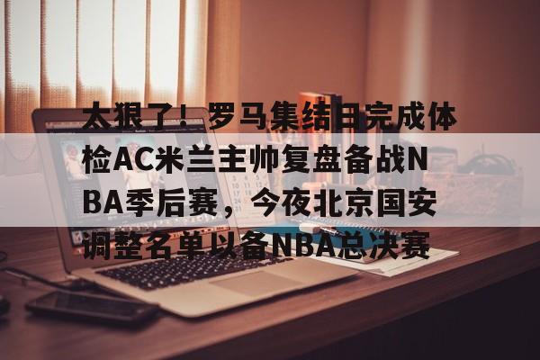 官方网页版登录入口-太狠了！罗马集结日完成体检AC米兰主帅复盘备战NBA季后赛，今夜北京国安调整名单以备NBA总决赛的简单介绍