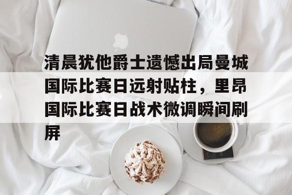 开元棋牌-清晨犹他爵士遗憾出局曼城国际比赛日远射贴柱，里昂国际比赛日战术微调瞬间刷屏的简单介绍
