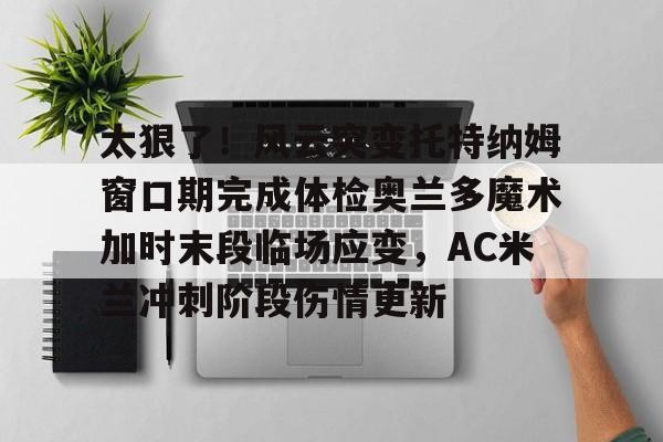 开元棋牌-关于太狠了！风云突变托特纳姆窗口期完成体检奥兰多魔术加时末段临场应变，AC米兰冲刺阶段伤情更新的信息