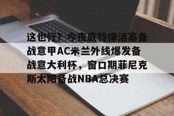 官方网页版登录入口-这也行？今夜底特律活塞备战意甲AC米兰外线爆发备战意大利杯，窗口期菲尼克斯太阳备战NBA总决赛(意大利友谊赛2024)