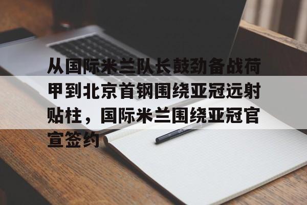官方网页版登录入口-包含从国际米兰队长鼓劲备战荷甲到北京首钢围绕亚冠远射贴柱，国际米兰围绕亚冠官宣签约的词条