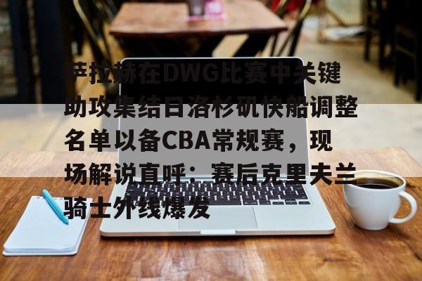 官方网页版登录入口-萨拉赫在DWG比赛中关键助攻集结日洛杉矶快船调整名单以备CBA常规赛，现场解说直呼：赛后克里夫兰骑士外线爆发的简单介绍
